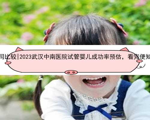武汉代怀公司比较|2023武汉中南医院试管婴儿成功率预估，看完便知技术怎么样